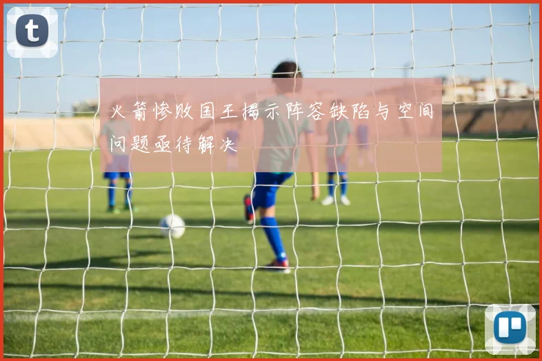 火箭惨败国王揭示阵容缺陷与空间问题亟待解决