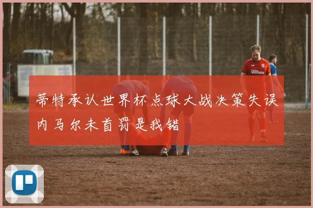蒂特承认世界杯点球大战决策失误内马尔未首罚是我错