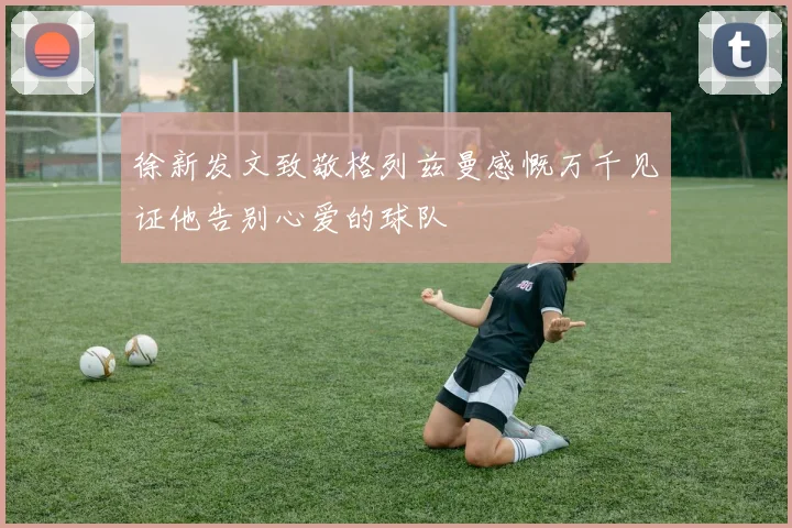 徐新发文致敬格列兹曼感慨万千见证他告别心爱的球队