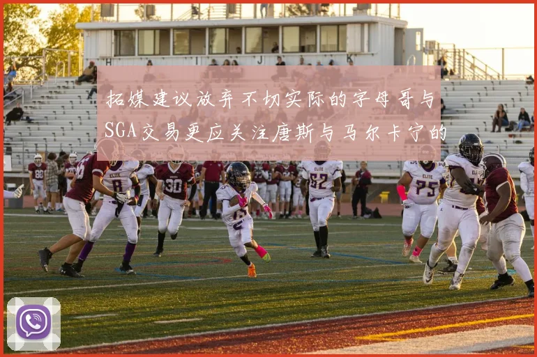拓媒建议放弃不切实际的字母哥与SGA交易更应关注唐斯与马尔卡宁的潜力