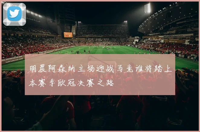 明晨阿森纳主场迎战马竞谁将踏上本赛季欧冠决赛之路